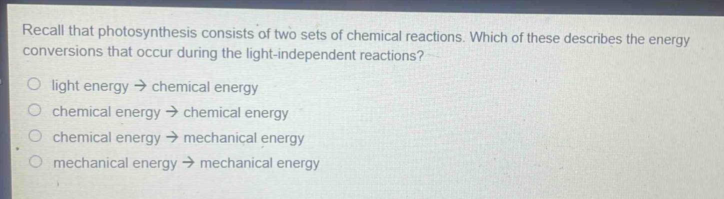 recall that photosynthesis consists of two sets of chemical reactions. which of these describes the energy conversions that occur during the light - independent reactions?\nlight energy → chemical energy\nchemical energy → chemical energy\nchemical energy → mechanical energy\nmechanical energy → mechanical energy