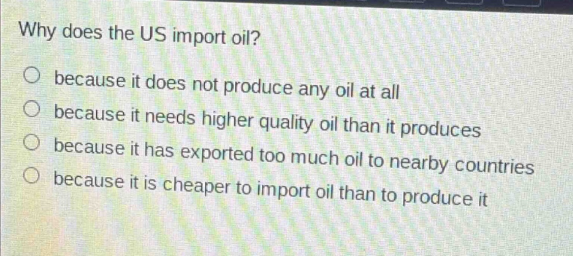 why does the us import oil?\n○ because it does not produce any oil at all\n○ because it needs higher quality oil than it produces\n○ because it has exported too much oil to nearby countries\n○ because it is cheaper to import oil than to produce it