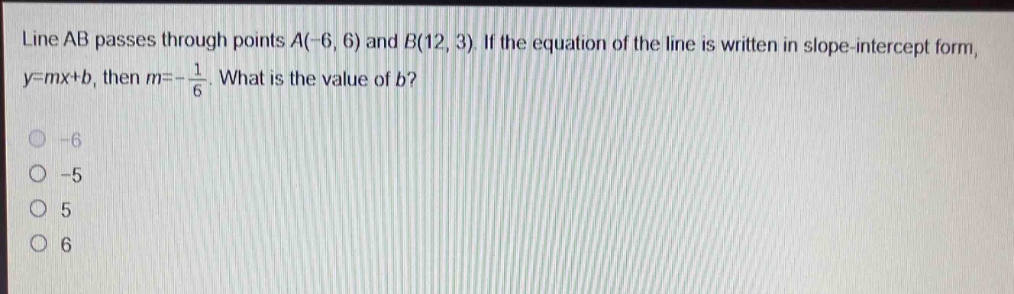 line ab passes through points a(-6, 6) and b(12, 3). if the equation of the line is written in slope - intercept form, y = mx + b, then m = -\\frac{1}{6}. what is the value of b?\n-6\n-5\n5\n6
