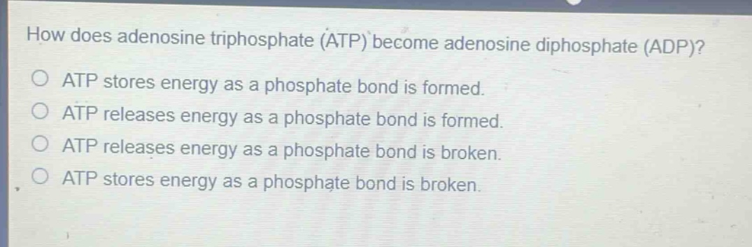 how does adenosine triphosphate (atp) become adenosine diphosphate (adp)?\no atp stores energy as a phosphate bond is formed.\no atp releases energy as a phosphate bond is formed.\no atp releases energy as a phosphate bond is broken.\no atp stores energy as a phosphate bond is broken.