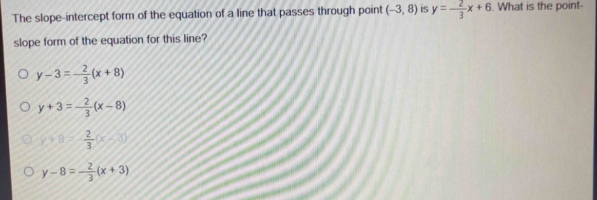 the slope - intercept form of the equation of a line that passes through point (-3, 8) is $y = -\frac{2}{3}x + 6$. what is the point - slope form of the equation for this line?\n$y - 3=-\frac{2}{3}(x + 8)$\n$y + 3=-\frac{2}{3}(x - 8)$\n$y + 8=-\frac{2}{3}(x - 3)$\n$y - 8=-\frac{2}{3}(x + 3)$