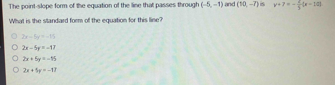 the point - slope form of the equation of the line that passes through (-5, -1) and (10, -7) is (y + 7=-\frac{2}{5}(x - 10)). what is the standard form of the equation for this line?\n2x - 5y=-15\n2x - 5y=-17\n2x + 5y=-15\n2x + 5y=-17