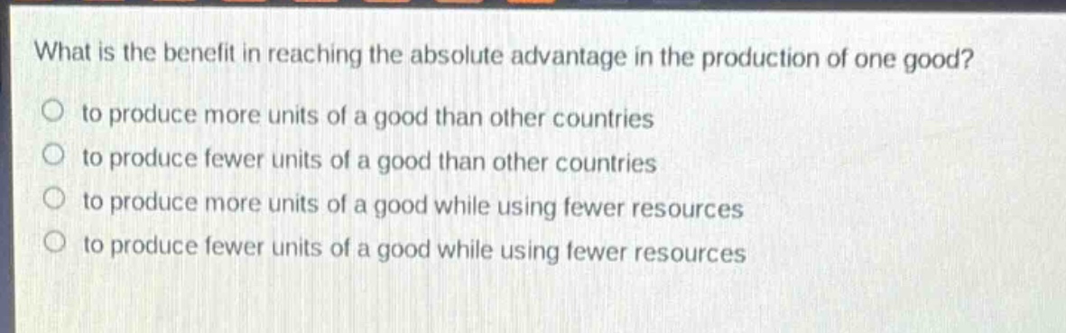 what is the benefit in reaching the absolute advantage in the production of one good?\no to produce more units of a good than other countries\no to produce fewer units of a good than other countries\no to produce more units of a good while using fewer resources\no to produce fewer units of a good while using fewer resources