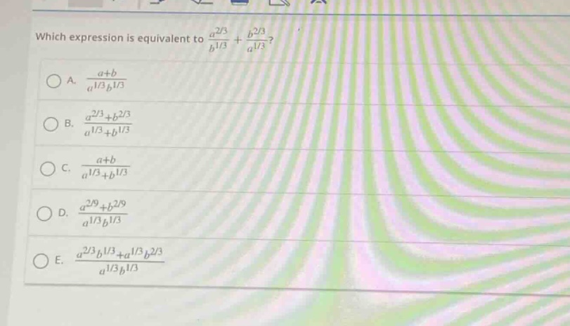 which expression is equivalent to $\frac{a^{2/3}}{b^{1/3}}+\frac{b^{2/3}}{a^{1/3}}$?\na. $\frac{a + b}{a^{1/3}b^{1/3}}$\nb. $\frac{a^{2/3}+b^{2/3}}{a^{1/3}+b^{1/3}}$\nc. $\frac{a + b}{a^{1/3}+b^{1/3}}$\nd. $\frac{a^{2/9}+b^{2/9}}{a^{1/3}b^{1/3}}$\ne. $\frac{a^{2/3}b^{1/3}+a^{1/3}b^{2/3}}{a^{1/3}b^{1/3}}$