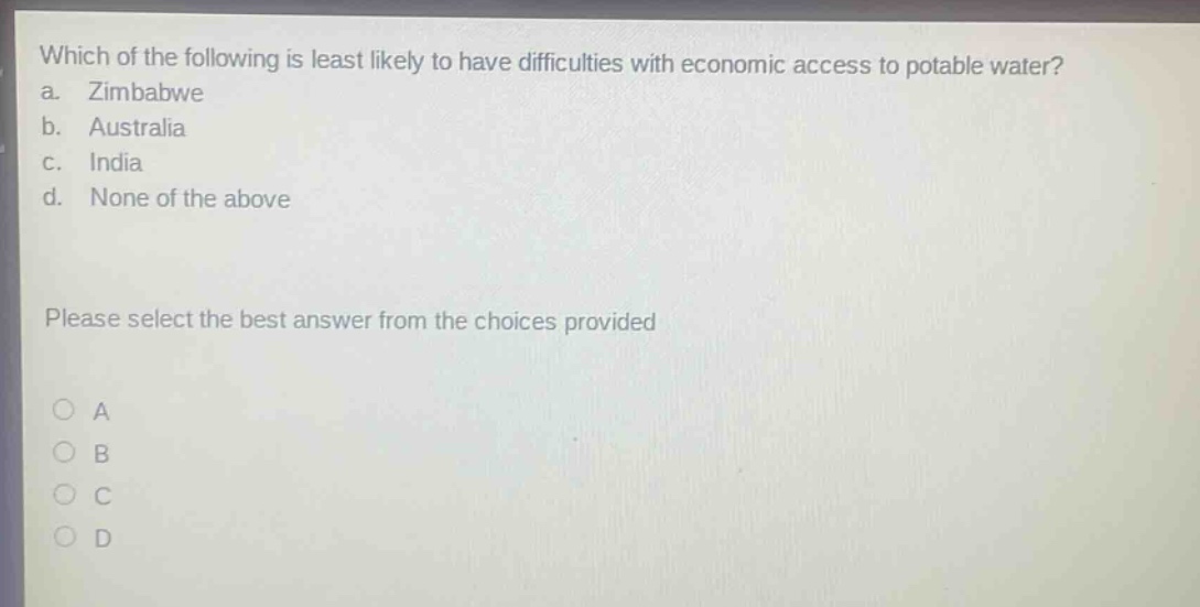 which of the following is least likely to have difficulties with economic access to potable water?\na. zimbabwe\nb. australia\nc. india\nd. none of the above\nplease select the best answer from the choices provided\na\nb\nc\nd