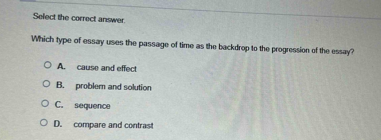 select the correct answer. which type of essay uses the passage of time as the backdrop to the progression of the essay? a. cause and effect b. problem and solution c. sequence d. compare and contrast