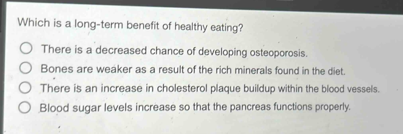 which is a long - term benefit of healthy eating?\nthere is a decreased chance of developing osteoporosis.\nbones are weaker as a result of the rich minerals found in the diet.\nthere is an increase in cholesterol plaque buildup within the blood vessels.\nblood sugar levels increase so that the pancreas functions properly.