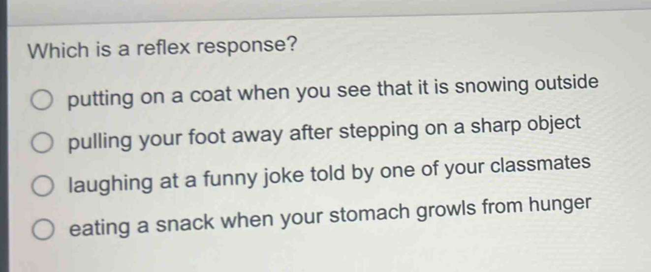 which is a reflex response?\nputting on a coat when you see that it is snowing outside\npulling your foot away after stepping on a sharp object\nlaughing at a funny joke told by one of your classmates\neating a snack when your stomach growls from hunger