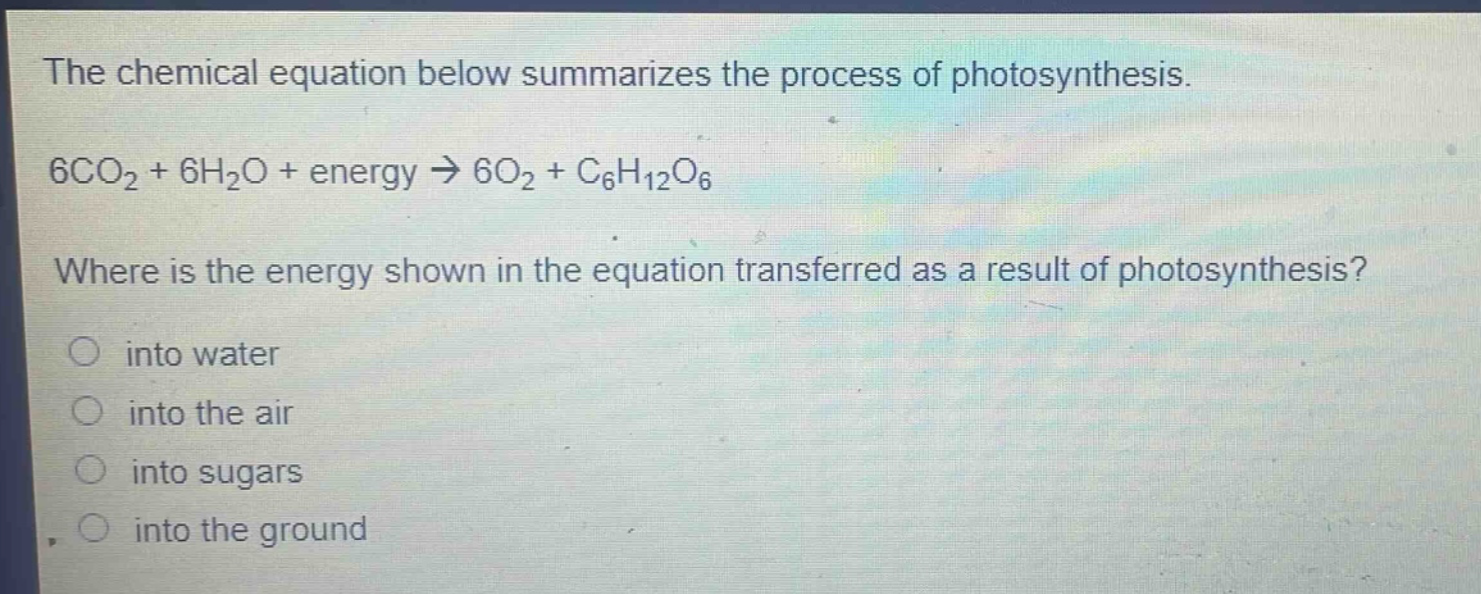 the chemical equation below summarizes the process of photosynthesis.\n6co₂ + 6h₂o + energy → 6o₂ + c₆h₁₂o₆\nwhere is the energy shown in the equation transferred as a result of photosynthesis?\n○ into water\n○ into the air\n○ into sugars\n○ into the ground