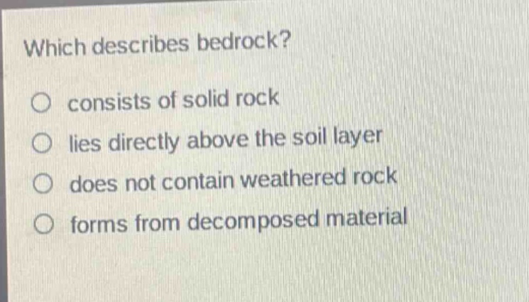 which describes bedrock?\nconsists of solid rock\nlies directly above the soil layer\ndoes not contain weathered rock\nforms from decomposed material