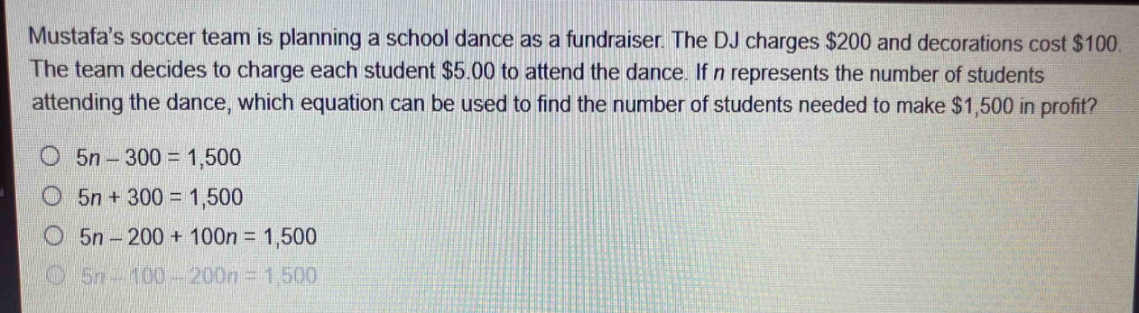 mustafas soccer team is planning a school dance as a fundraiser. the dj charges $200 and decorations cost $100. the team decides to charge each student $5.00 to attend the dance. if n represents the number of students attending the dance, which equation can be used to find the number of students needed to make $1,500 in profit?\n5n - 300 = 1,500\n5n + 300 = 1,500\n5n - 200 + 100n = 1,500\n5n - 100 - 200n = 1,500