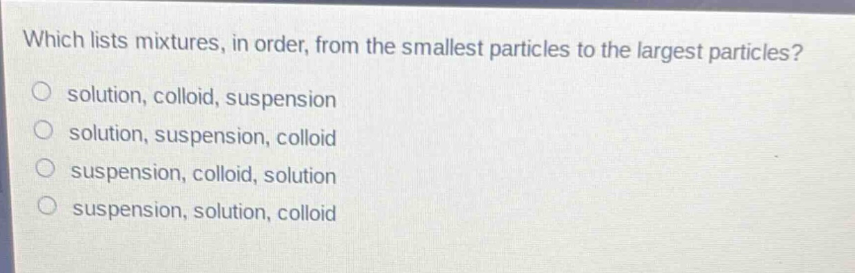 which lists mixtures, in order, from the smallest particles to the largest particles?\no solution, colloid, suspension\no solution, suspension, colloid\no suspension, colloid, solution\no suspension, solution, colloid