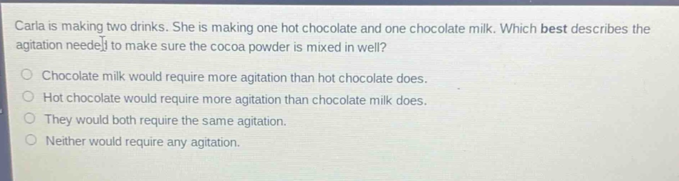 carla is making two drinks. she is making one hot chocolate and one chocolate milk. which best describes the agitation needed to make sure the cocoa powder is mixed in well?\nchocolate milk would require more agitation than hot chocolate does.\nhot chocolate would require more agitation than chocolate milk does.\nthey would both require the same agitation.\nneither would require any agitation.