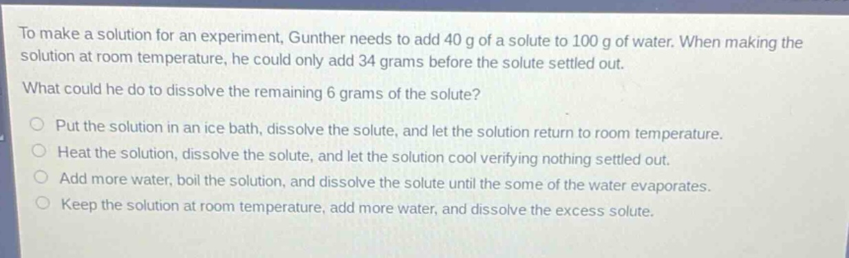 to make a solution for an experiment, gunther needs to add 40 g of a solute to 100 g of water. when making the solution at room temperature, he could only add 34 grams before the solute settled out.\nwhat could he do to dissolve the remaining 6 grams of the solute?\nput the solution in an ice bath, dissolve the solute, and let the solution return to room temperature.\nheat the solution, dissolve the solute, and let the solution cool verifying nothing settled out.\nadd more water, boil the solution, and dissolve the solute until the some of the water evaporates.\nkeep the solution at room temperature, add more water, and dissolve the excess solute.