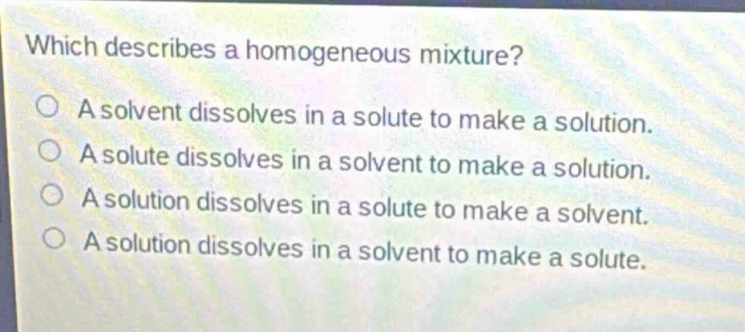 which describes a homogeneous mixture?\na solvent dissolves in a solute to make a solution.\na solute dissolves in a solvent to make a solution.\na solution dissolves in a solute to make a solvent.\na solution dissolves in a solvent to make a solute.