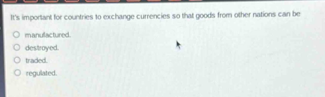 its important for countries to exchange currencies so that goods from other nations can be\nmanufactured.\ndestroyed.\ntraded.\nregulated.