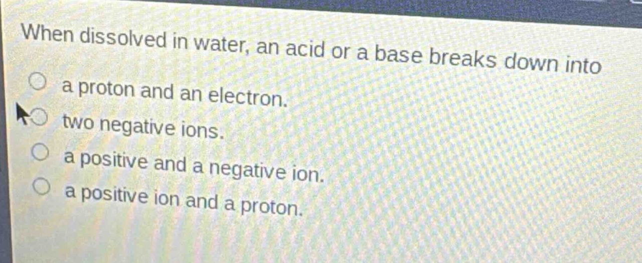 when dissolved in water, an acid or a base breaks down into\na proton and an electron.\ntwo negative ions.\na positive and a negative ion.\na positive ion and a proton.