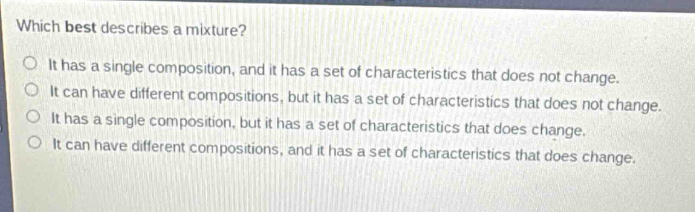 which best describes a mixture?\nit has a single composition, and it has a set of characteristics that does not change.\nit can have different compositions, but it has a set of characteristics that does not change.\nit has a single composition, but it has a set of characteristics that does change.\nit can have different compositions, and it has a set of characteristics that does change.