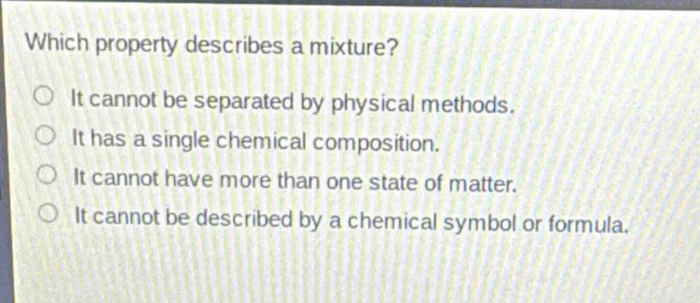 which property describes a mixture?\nit cannot be separated by physical methods.\nit has a single chemical composition.\nit cannot have more than one state of matter.\nit cannot be described by a chemical symbol or formula.