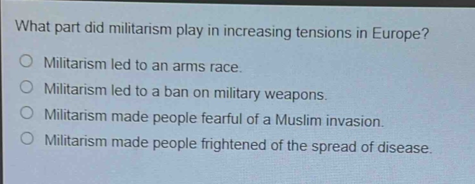 what part did militarism play in increasing tensions in europe?\no militarism led to an arms race.\no militarism led to a ban on military weapons.\no militarism made people fearful of a muslim invasion.\no militarism made people frightened of the spread of disease.