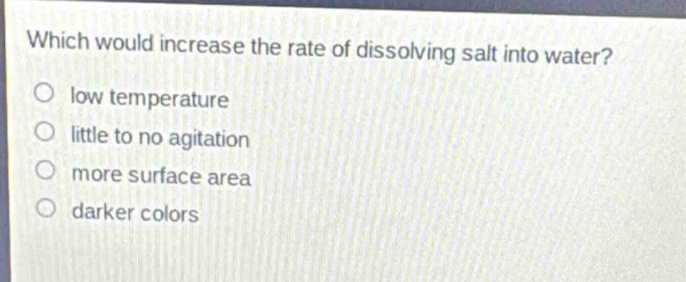 which would increase the rate of dissolving salt into water?\no low temperature\no little to no agitation\no more surface area\no darker colors