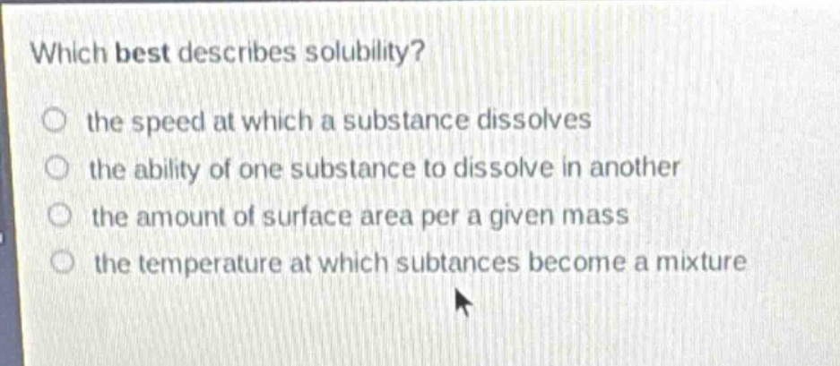 which best describes solubility?\n the speed at which a substance dissolves\n the ability of one substance to dissolve in another\n the amount of surface area per a given mass\n the temperature at which substances become a mixture