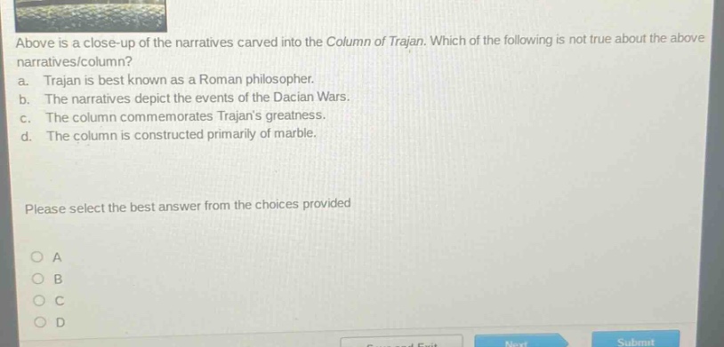 above is a close - up of the narratives carved into the column of trajan. which of the following is not true about the above narratives/column? a. trajan is best known as a roman philosopher. b. the narratives depict the events of the dacian wars. c. the column commemorates trajans greatness. d. the column is constructed primarily of marble. please select the best answer from the choices provided