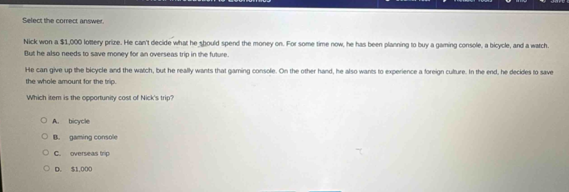 select the correct answer. nick won a $1,000 lottery prize. he cant decide what he should spend the money on. for some time now, he has been planning to buy a gaming console, a bicycle, and a watch. but he also needs to save money for an overseas trip in the future. he can give up the bicycle and the watch, but he really wants that gaming console. on the other hand, he also wants to experience a foreign culture. in the end, he decides to save the whole amount for the trip. which item is the opportunity cost of nicks trip? a. bicycle b. gaming console c. overseas trip d. $1,000