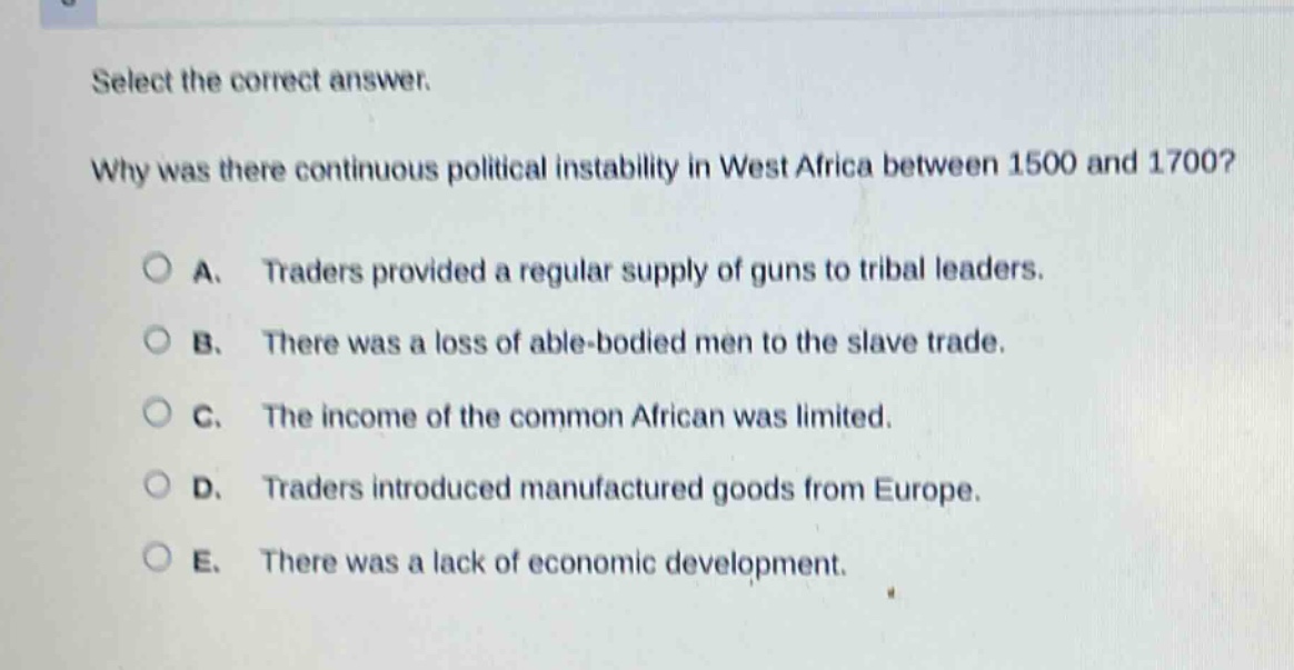 select the correct answer.\nwhy was there continuous political instability in west africa between 1500 and 1700?\na. traders provided a regular supply of guns to tribal leaders.\nb. there was a loss of able - bodied men to the slave trade.\nc. the income of the common african was limited.\nd. traders introduced manufactured goods from europe.\ne. there was a lack of economic development.