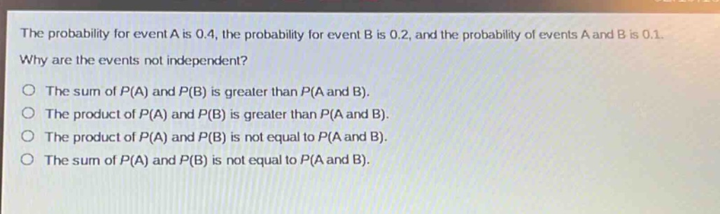 the probability for event a is 0.4, the probability for event b is 0.2, and the probability of events a and b is 0.1. why are the events not independent?\no the sum of p(a) and p(b) is greater than p(a and b).\no the product of p(a) and p(b) is greater than p(a and b).\no the product of p(a) and p(b) is not equal to p(a and b).\no the sum of p(a) and p(b) is not equal to p(a and b).