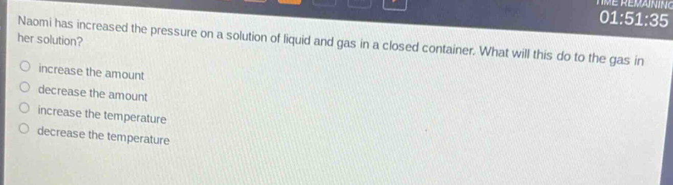 naomi has increased the pressure on a solution of liquid and gas in a closed container. what will this do to the gas in her solution?\nincrease the amount\ndecrease the amount\nincrease the temperature\ndecrease the temperature
