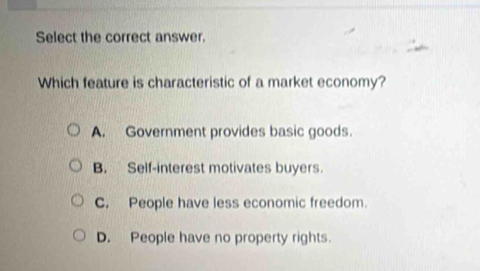 select the correct answer. which feature is characteristic of a market economy? a. government provides basic goods. b. self - interest motivates buyers. c. people have less economic freedom. d. people have no property rights.