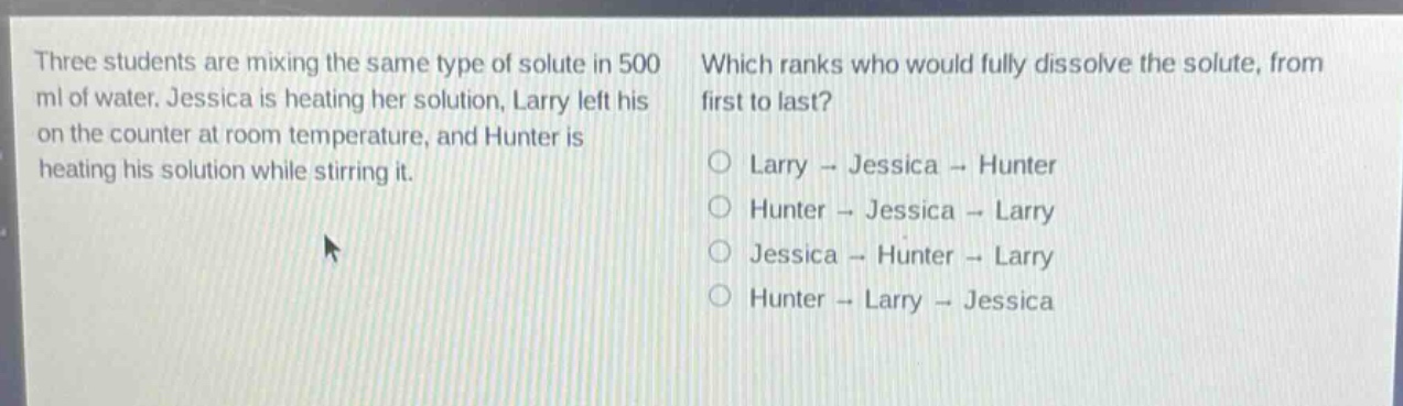 three students are mixing the same type of solute in 500 ml of water. jessica is heating her solution, larry left his on the counter at room temperature, and hunter is heating his solution while stirring it. which ranks who would fully dissolve the solute, from first to last? larry - jessica - hunter hunter - jessica - larry jessica - hunter - larry hunter - larry - jessica