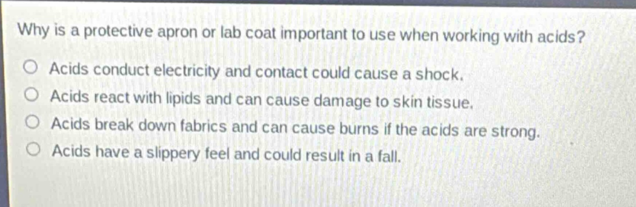 why is a protective apron or lab coat important to use when working with acids?\nacids conduct electricity and contact could cause a shock.\nacids react with lipids and can cause damage to skin tissue.\nacids break down fabrics and can cause burns if the acids are strong.\nacids have a slippery feel and could result in a fall.