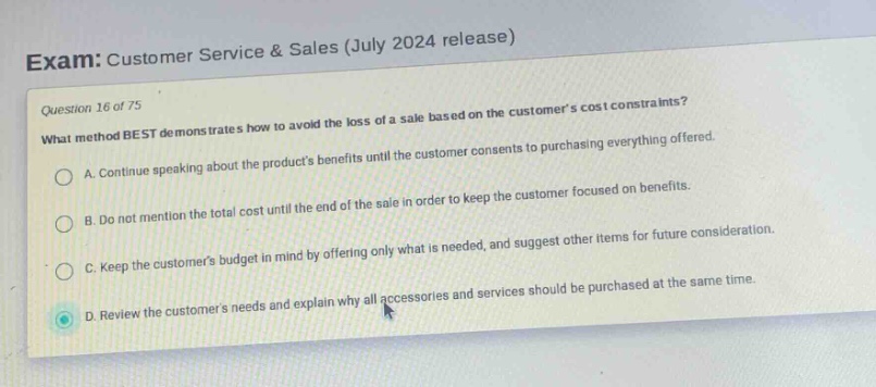 exam: customer service & sales (july 2024 release)\nquestion 16 of 75\nwhat method best demonstrates how to avoid the loss of a sale based on the customers cost constraints?\na. continue speaking about the products benefits until the customer consents to purchasing everything offered.\nb. do not mention the total cost until the end of the sale in order to keep the customer focused on benefits.\nc. keep the customers budget in mind by offering only what is needed, and suggest other items for future consideration.\nd. review the customers needs and explain why all accessories and services should be purchased at the same time.