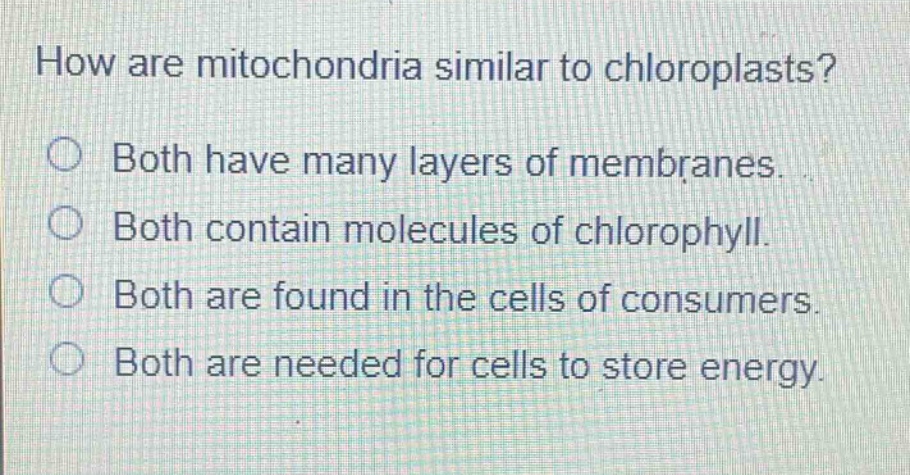 how are mitochondria similar to chloroplasts?\nboth have many layers of membranes.\nboth contain molecules of chlorophyll.\nboth are found in the cells of consumers.\nboth are needed for cells to store energy.