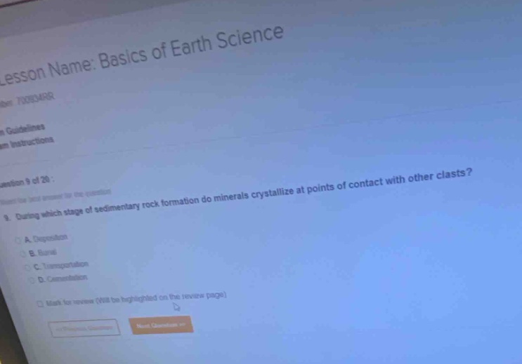 lesson name: basics of earth science\nquestion 9 of 20 :\n9. during which stage of sedimentary rock formation do minerals crystallize at points of contact with other clasts?\na. deposition\nb. burial\nc. transportation\nd. cementation\nmark for review (will be highlighted on the review page)