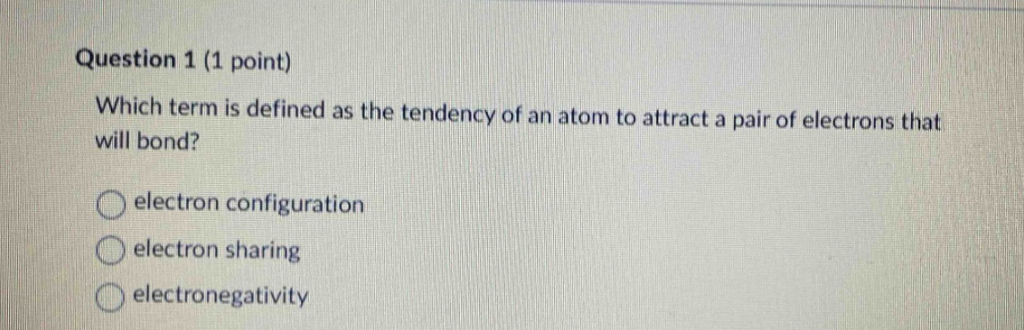 question 1 (1 point)\nwhich term is defined as the tendency of an atom to attract a pair of electrons that will bond?\nelectron configuration\nelectron sharing\nelectronegativity