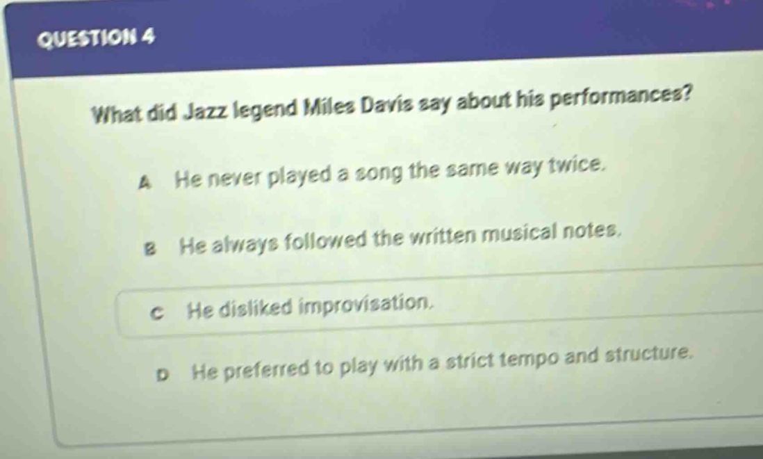 question 4\nwhat did jazz legend miles davis say about his performances?\na he never played a song the same way twice.\nb he always followed the written musical notes.\nc he disliked improvisation.\nd he preferred to play with a strict tempo and structure.