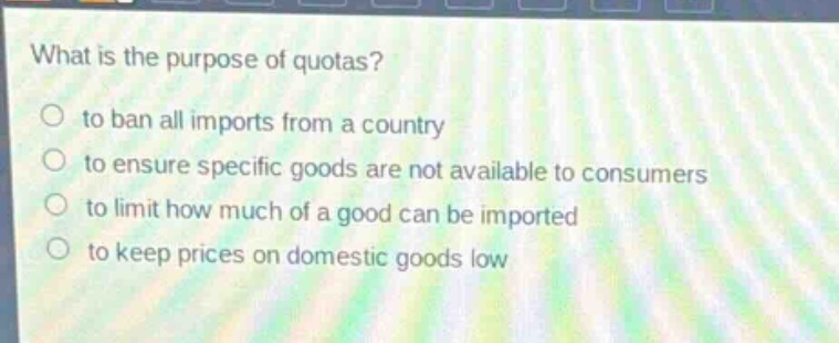what is the purpose of quotas?\n to ban all imports from a country\n to ensure specific goods are not available to consumers\n to limit how much of a good can be imported\n to keep prices on domestic goods low