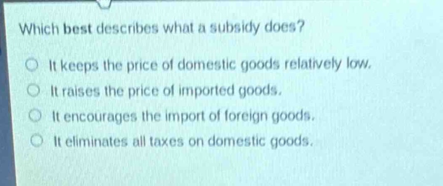 which best describes what a subsidy does?\nit keeps the price of domestic goods relatively low.\nit raises the price of imported goods.\nit encourages the import of foreign goods.\nit eliminates all taxes on domestic goods.