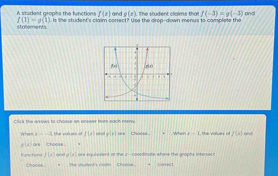 a student graphs the functions f(x) and g(x). the student claims that f(-3)=g(-3) and f(1)=g(1). is the students claim correct? use the drop - down menus to complete the statements. click the arrows to choose an answer from each menu. when x = - 3, the values of f(x) and g(x) are choose... when x = 1, the values of f(x) and g(x) are choose... functions f(x) and g(x) are equivalent at the x - coordinate where the graphs intersect choose... the students claim choose... correct.