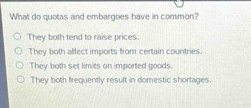 what do quotas and embargoes have in common?\no they both tend to raise prices.\no they both affect imports from certain countries.\no they both set limits on imported goods.\no they both frequently result in domestic shortages.