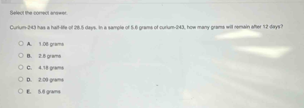 select the correct answer.\ncurium - 243 has a half - life of 28.5 days. in a sample of 5.6 grams of curium - 243, how many grams will remain after 12 days?\na. 1.08 grams\nb. 2.8 grams\nc. 4.18 grams\nd. 2.09 grams\ne. 5.6 grams