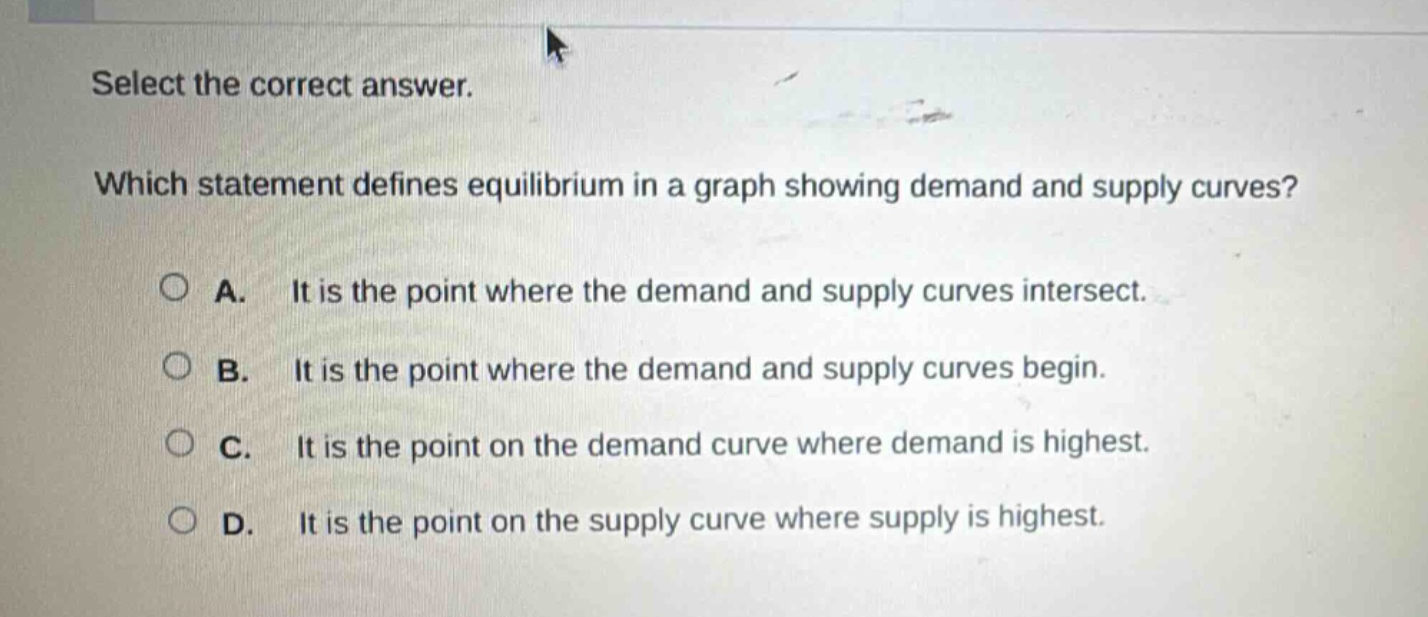 select the correct answer. which statement defines equilibrium in a graph showing demand and supply curves? a. it is the point where the demand and supply curves intersect. b. it is the point where the demand and supply curves begin. c. it is the point on the demand curve where demand is highest. d. it is the point on the supply curve where supply is highest.