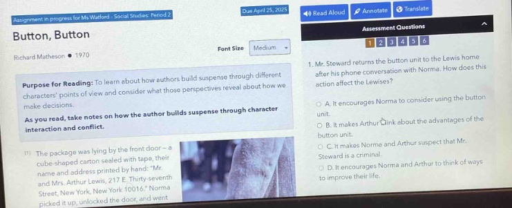 assignment in progress for ms. watford - social studies period 2\ndue april 25, 2017\nbutton, button\nrichard matheson • 1970\npurpose for reading: to learn about how authors build suspense through different characters points of view and consider what those perspectives reveal about how we make decisions.\nas you read, take notes on how the author builds suspense through character interaction and conflict.\n(1) the package was lying by the front door - a cube - shaped carton sealed with tape, their name and address printed by hand: mr. and mrs. arthur lewis, 217 e. thirty - seventh street, apt. 3d, new york 10016. norma picked it up. there was no return address, and she unlocked the door and went in.\nassessment questions\n1. mr. steward returns the button unit to the lewis home after his phone conversation with norma. how does this action affect the lewises?\na. it encourages norma to consider using the button unit.\nb. it makes arthur think about the advantages of the button unit.\nc. it makes norma and arthur suspect that mr. steward is a criminal.\nd. it encourages norma and arthur to think of ways to improve their life.
