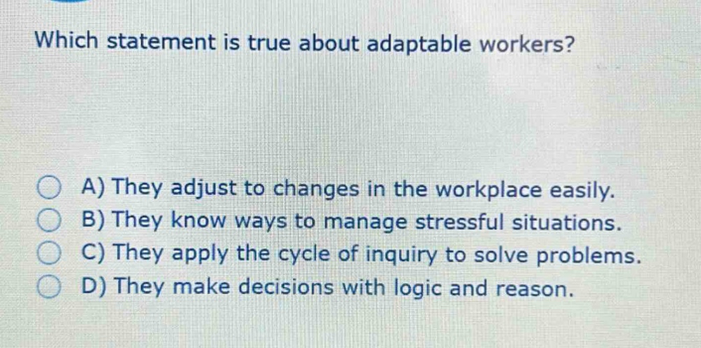 which statement is true about adaptable workers?\na) they adjust to changes in the workplace easily.\nb) they know ways to manage stressful situations.\nc) they apply the cycle of inquiry to solve problems.\nd) they make decisions with logic and reason.