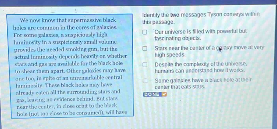 we now know that supermassive black holes are common in the cores of galaxies. for some galaxies, a suspiciously high luminosity in a suspiciously small volume provides the needed smoking gun, but the actual luminosity depends heavily on whether stars and gas are available for the black hole to shear them apart. other galaxies may have one too, in spite of an unremarkable central luminosity. these black holes may have already eaten all the surrounding stars and gas, leaving no evidence behind. but stars near the center, in close orbit to the black hole (not too close to be consumed), will have\nidentify the two messages tyson conveys within this passage.\nour universe is filled with powerful but fascinating objects.\nstars near the center of a galaxy move at very high speeds.\ndespite the complexity of the universe, humans can understand how it works.\nsome galaxies have a black hole at their center that eats stars.\ndone
