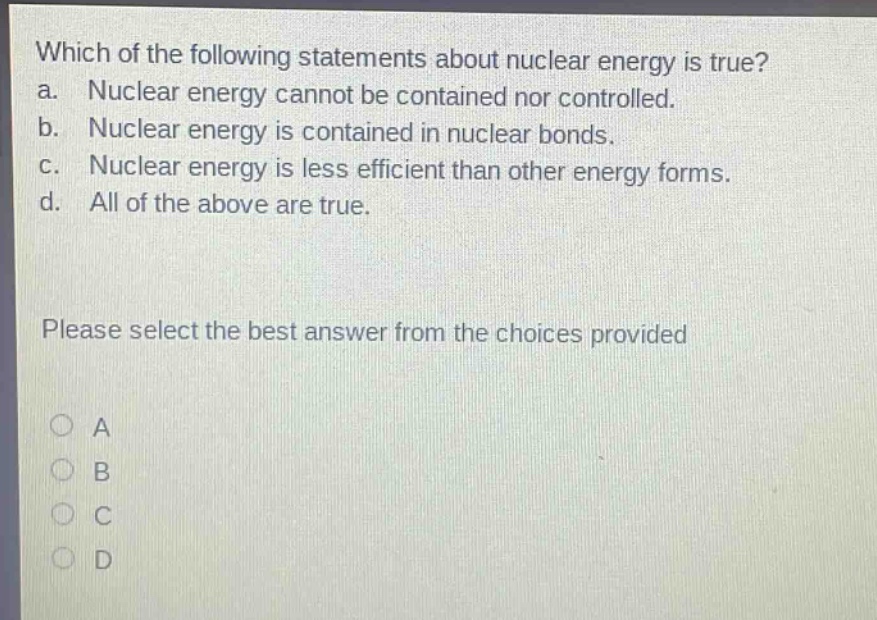 which of the following statements about nuclear energy is true? a. nuclear energy cannot be contained nor controlled. b. nuclear energy is contained in nuclear bonds. c. nuclear energy is less efficient than other energy forms. d. all of the above are true. please select the best answer from the choices provided a b c d