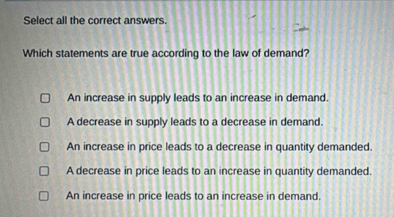 select all the correct answers. which statements are true according to the law of demand? an increase in supply leads to an increase in demand. a decrease in supply leads to a decrease in demand. an increase in price leads to a decrease in quantity demanded. a decrease in price leads to an increase in quantity demanded. an increase in price leads to an increase in demand.